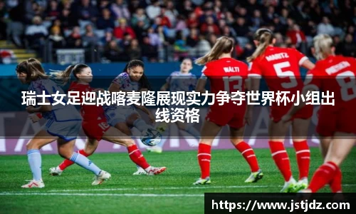 瑞士女足迎战喀麦隆展现实力争夺世界杯小组出线资格