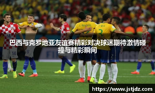 米兰巴西与克罗地亚友谊赛精彩对决球迷期待激情碰撞与精彩瞬间